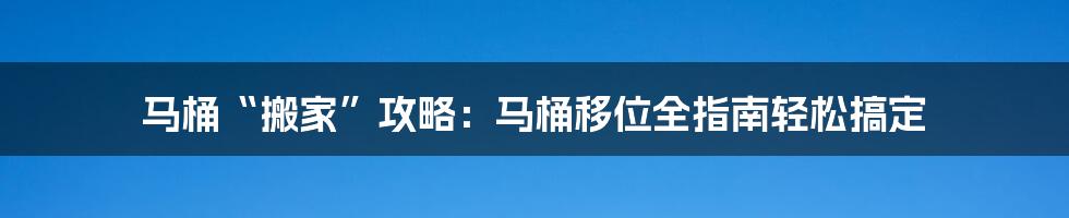 马桶“搬家”攻略：马桶移位全指南轻松搞定