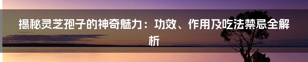 揭秘灵芝孢子的神奇魅力：功效、作用及吃法禁忌全解析