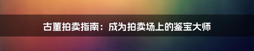 古董拍卖指南：成为拍卖场上的鉴宝大师