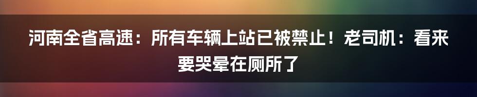 河南全省高速：所有车辆上站已被禁止！老司机：看来要哭晕在厕所了