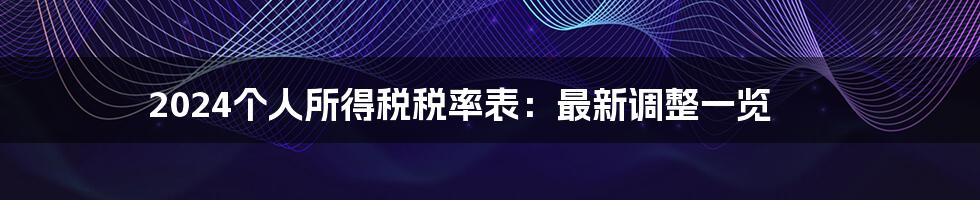 2024个人所得税税率表：最新调整一览