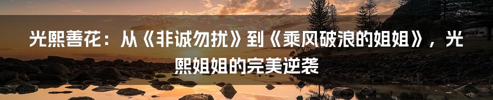 光熙善花：从《非诚勿扰》到《乘风破浪的姐姐》，光熙姐姐的完美逆袭