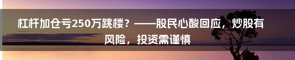 杠杆加仓亏250万跳楼？——股民心酸回应，炒股有风险，投资需谨慎