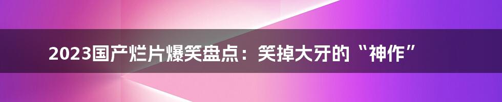 2023国产烂片爆笑盘点：笑掉大牙的“神作”