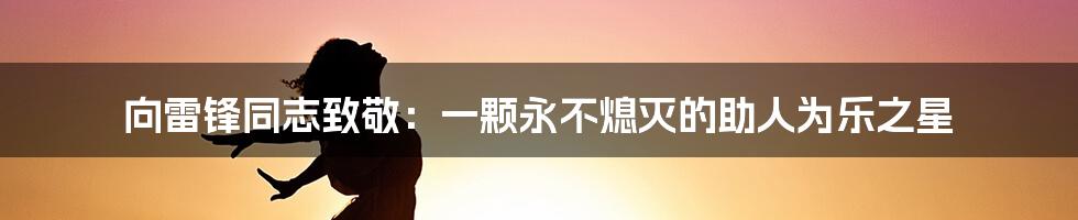 向雷锋同志致敬：一颗永不熄灭的助人为乐之星