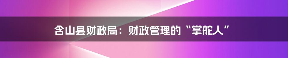 含山县财政局：财政管理的“掌舵人”