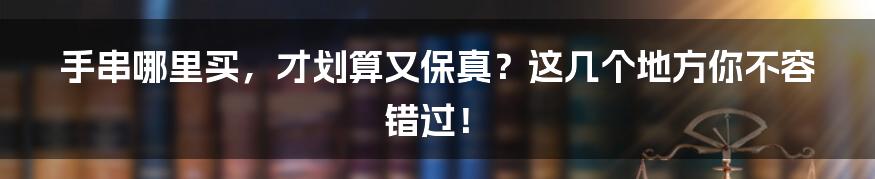 手串哪里买，才划算又保真？这几个地方你不容错过！