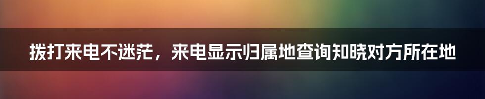 拨打来电不迷茫，来电显示归属地查询知晓对方所在地