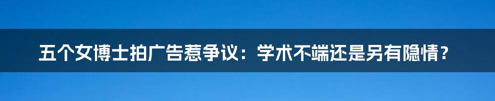 五个女博士拍广告惹争议：学术不端还是另有隐情？