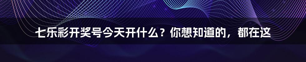 七乐彩开奖号今天开什么？你想知道的，都在这