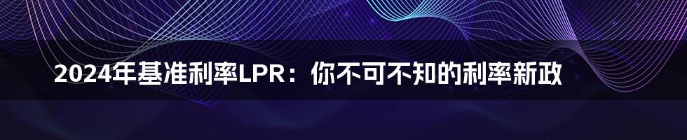 2024年基准利率LPR：你不可不知的利率新政