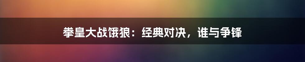 拳皇大战饿狼：经典对决，谁与争锋