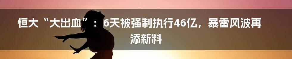 恒大“大出血”：6天被强制执行46亿，暴雷风波再添新料