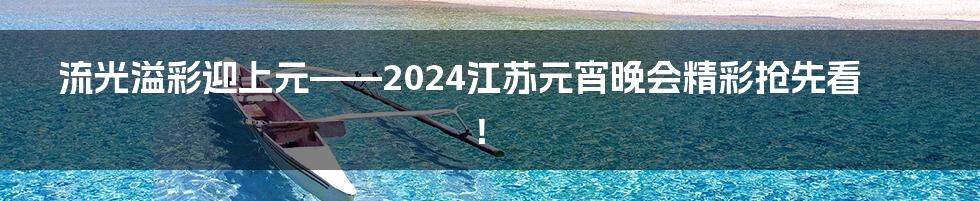 流光溢彩迎上元——2024江苏元宵晚会精彩抢先看！