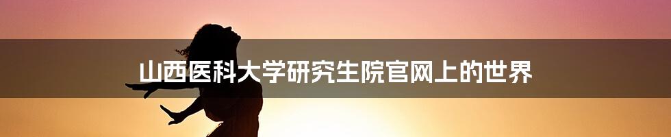 山西医科大学研究生院官网上的世界