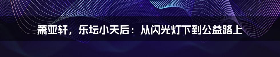 萧亚轩，乐坛小天后：从闪光灯下到公益路上