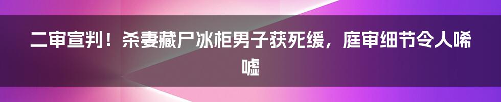 二审宣判！杀妻藏尸冰柜男子获死缓，庭审细节令人唏嘘