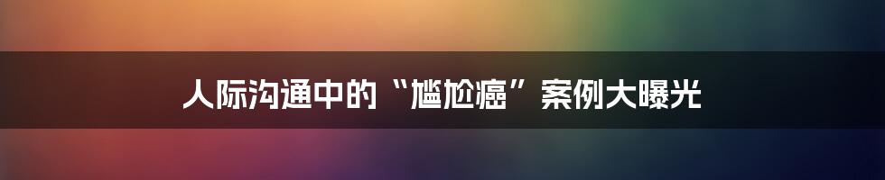 人际沟通中的“尴尬癌”案例大曝光