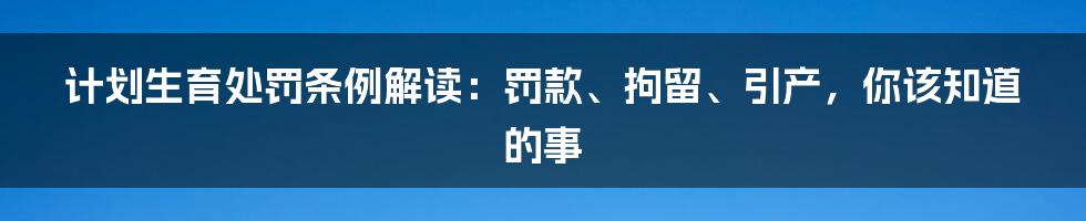 计划生育处罚条例解读：罚款、拘留、引产，你该知道的事