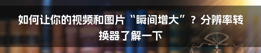 如何让你的视频和图片“瞬间增大”？分辨率转换器了解一下