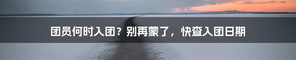 团员何时入团？别再蒙了，快查入团日期