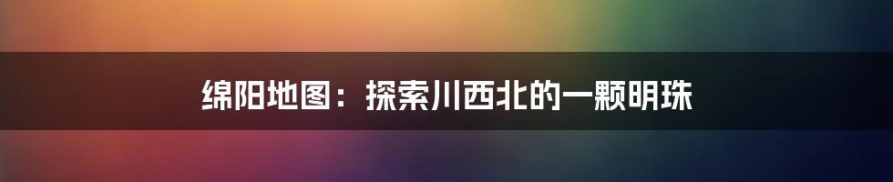 绵阳地图：探索川西北的一颗明珠