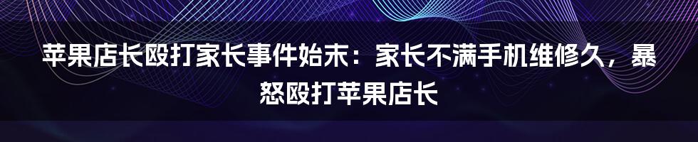 苹果店长殴打家长事件始末：家长不满手机维修久，暴怒殴打苹果店长