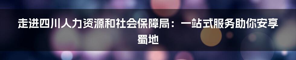 走进四川人力资源和社会保障局：一站式服务助你安享蜀地