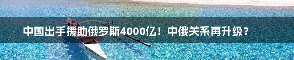 中国出手援助俄罗斯4000亿！中俄关系再升级？