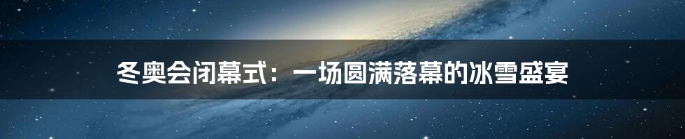 冬奥会闭幕式：一场圆满落幕的冰雪盛宴