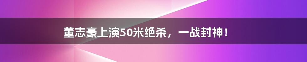 董志豪上演50米绝杀，一战封神！