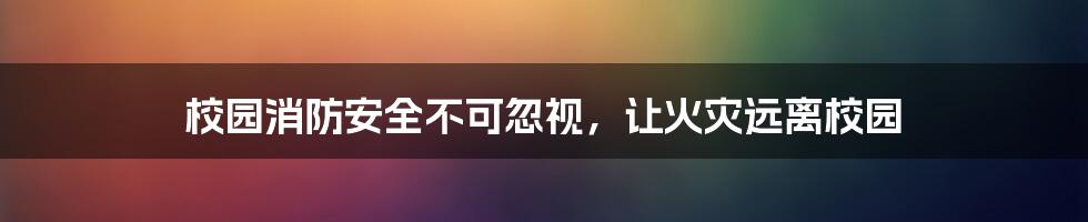 校园消防安全不可忽视，让火灾远离校园