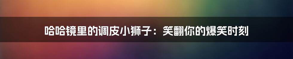 哈哈镜里的调皮小狮子：笑翻你的爆笑时刻