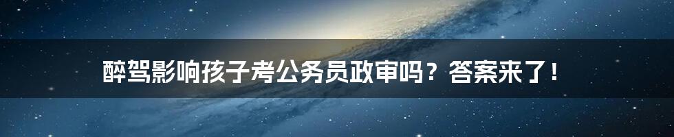 醉驾影响孩子考公务员政审吗？答案来了！