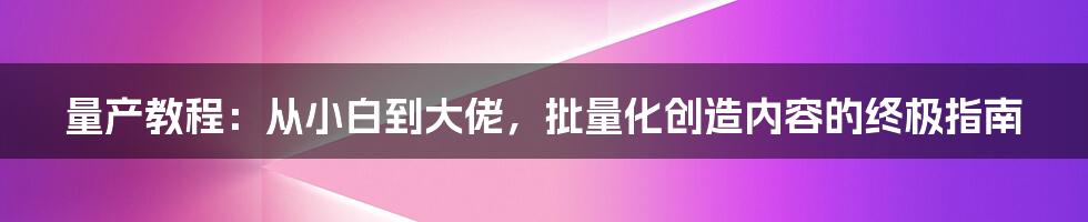 量产教程：从小白到大佬，批量化创造内容的终极指南