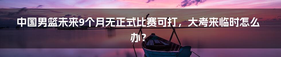 中国男篮未来9个月无正式比赛可打，大考来临时怎么办？