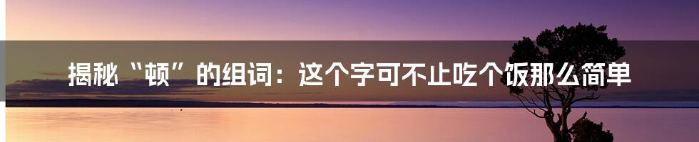 揭秘“顿”的组词：这个字可不止吃个饭那么简单