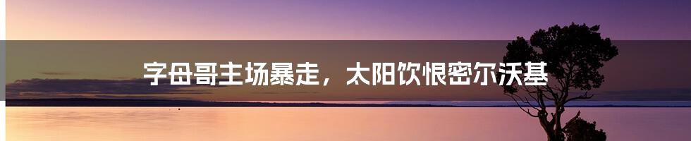 字母哥主场暴走，太阳饮恨密尔沃基