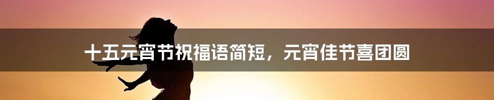 十五元宵节祝福语简短，元宵佳节喜团圆