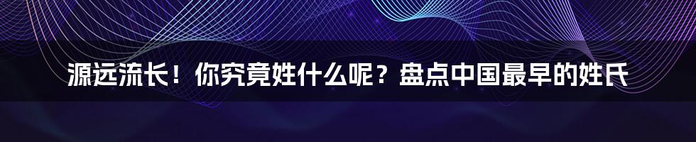 源远流长！你究竟姓什么呢？盘点中国最早的姓氏