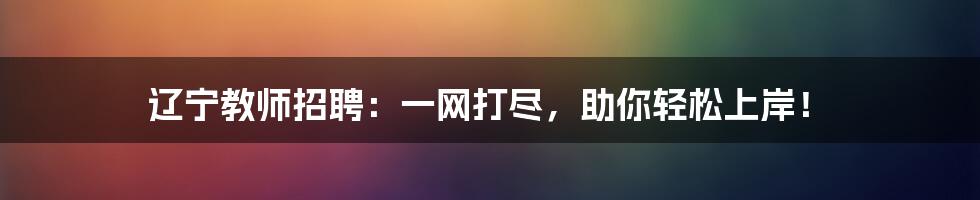 辽宁教师招聘：一网打尽，助你轻松上岸！