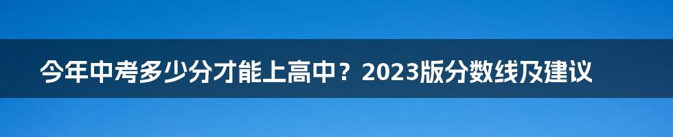 今年中考多少分才能上高中？2023版分数线及建议