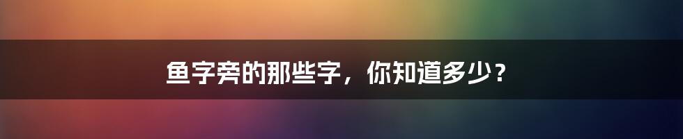 鱼字旁的那些字，你知道多少？