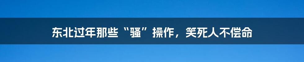 东北过年那些“骚”操作，笑死人不偿命