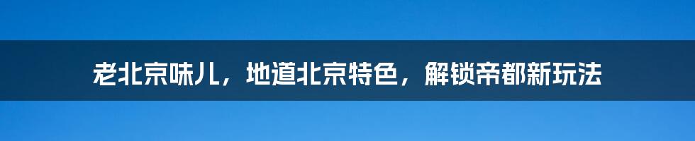 老北京味儿，地道北京特色，解锁帝都新玩法