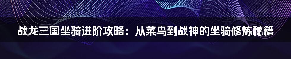 战龙三国坐骑进阶攻略：从菜鸟到战神的坐骑修炼秘籍