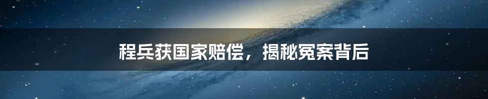 程兵获国家赔偿，揭秘冤案背后