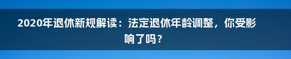 2020年退休新规解读：法定退休年龄调整，你受影响了吗？