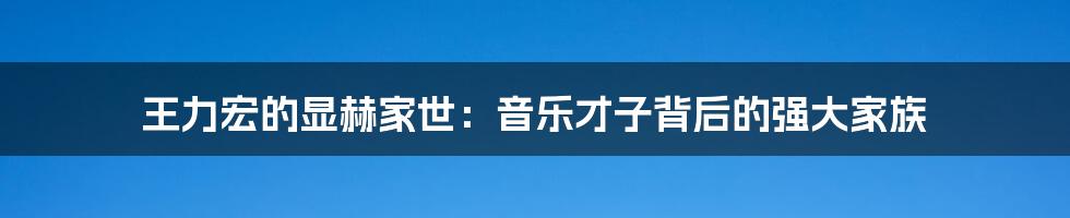 王力宏的显赫家世：音乐才子背后的强大家族