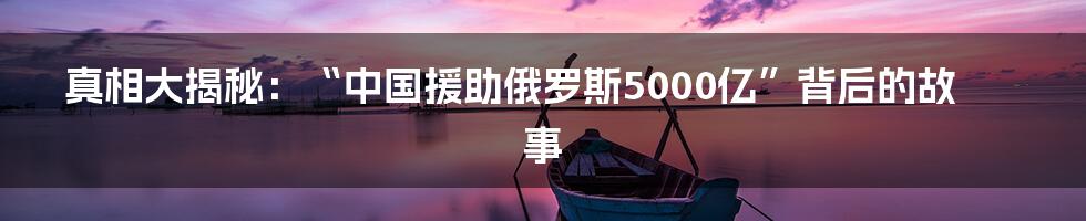 真相大揭秘：“中国援助俄罗斯5000亿”背后的故事